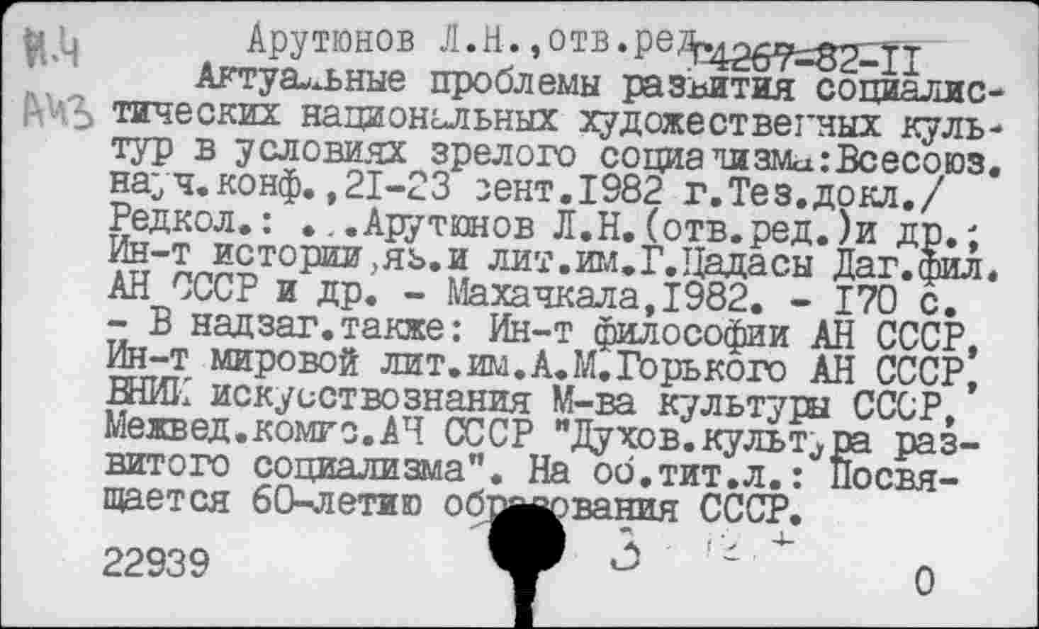 ﻿К’ч
Арутюнов
___Актуальные проблемы развития социалис тических национальных художественных куль тур в условиях зрелого социа чизма :Всесоюз науч.конф.,21-23 зент.1982 г.Тез.докл./ Редкол.: ...Арутюнов Л.Н.(отв.ред.)и др.; ин-т истории,яъ.и лит.им.Г.Цадасы Даг.фил АН СССР и др. - Махачкала,1982. - 170 с. -В надзаг. также: Ин-т философии АН СССР. Ин-т мировой лит. им. А. М. Горького АН СССР! ВНИИ искусствознания М-ва культуры СССР. Межвед.комго.АЧ СССР "Духов.культура развитого социализма". На об.тит.л.: Посвящается 60-летию обвалования СССР.
22939
0